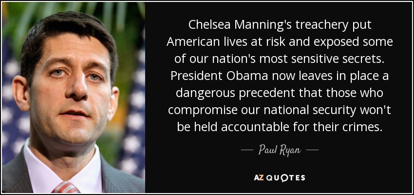 Chelsea Manning's treachery put American lives at risk and exposed some of our nation's most sensitive secrets. President Obama now leaves in place a dangerous precedent that those who compromise our national security won't be held accountable for their crimes. - Paul Ryan