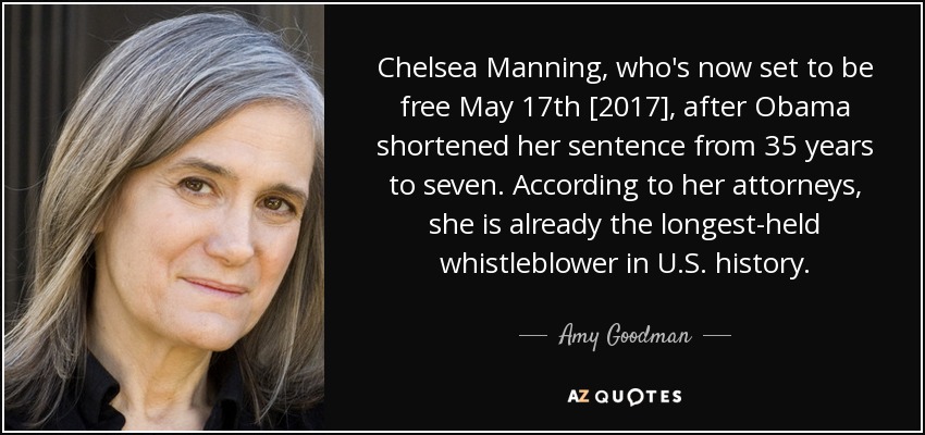 Chelsea Manning, who's now set to be free May 17th [2017], after Obama shortened her sentence from 35 years to seven. According to her attorneys, she is already the longest-held whistleblower in U.S. history. - Amy Goodman