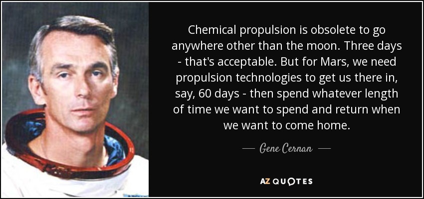 Chemical propulsion is obsolete to go anywhere other than the moon. Three days - that's acceptable. But for Mars, we need propulsion technologies to get us there in, say, 60 days - then spend whatever length of time we want to spend and return when we want to come home. - Gene Cernan