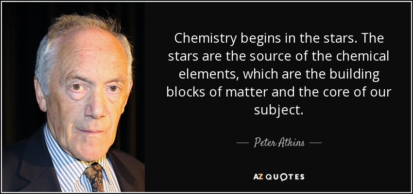 Chemistry begins in the stars. The stars are the source of the chemical elements, which are the building blocks of matter and the core of our subject. - Peter Atkins