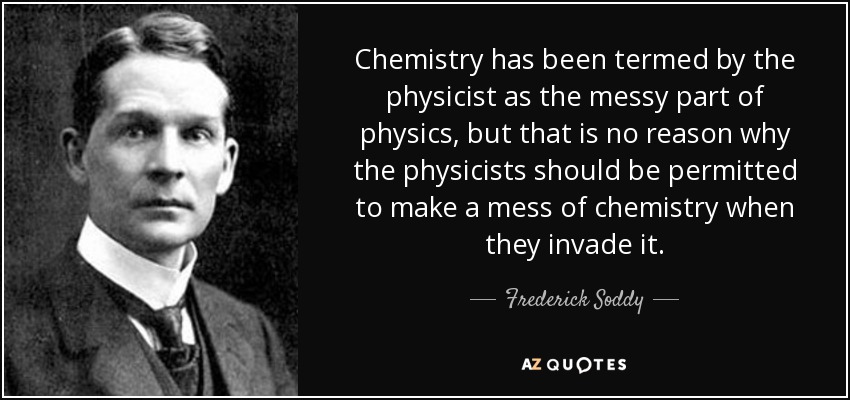 Chemistry has been termed by the physicist as the messy part of physics, but that is no reason why the physicists should be permitted to make a mess of chemistry when they invade it. - Frederick Soddy