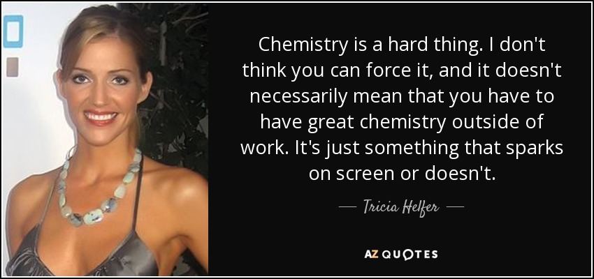 Chemistry is a hard thing. I don't think you can force it, and it doesn't necessarily mean that you have to have great chemistry outside of work. It's just something that sparks on screen or doesn't. - Tricia Helfer