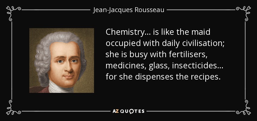 Chemistry... is like the maid occupied with daily civilisation; she is busy with fertilisers, medicines, glass, insecticides ... for she dispenses the recipes. - Jean-Jacques Rousseau