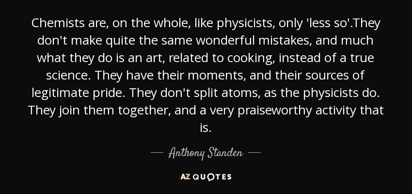 Chemists are, on the whole, like physicists, only 'less so'.They don't make quite the same wonderful mistakes, and much what they do is an art, related to cooking, instead of a true science. They have their moments, and their sources of legitimate pride. They don't split atoms, as the physicists do. They join them together, and a very praiseworthy activity that is. - Anthony Standen