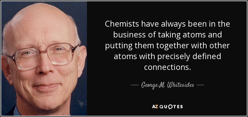 Chemists have always been in the business of taking atoms and putting them together with other atoms with precisely defined connections. - George M. Whitesides