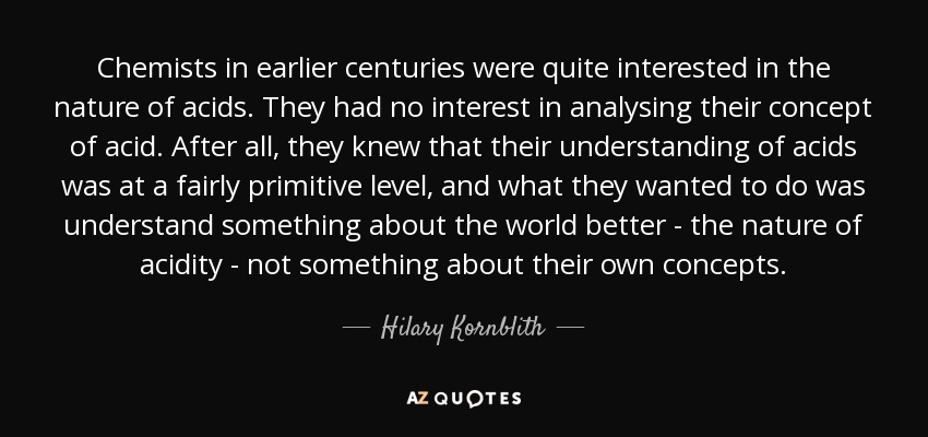 Chemists in earlier centuries were quite interested in the nature of acids. They had no interest in analysing their concept of acid. After all, they knew that their understanding of acids was at a fairly primitive level, and what they wanted to do was understand something about the world better - the nature of acidity - not something about their own concepts. - Hilary Kornblith