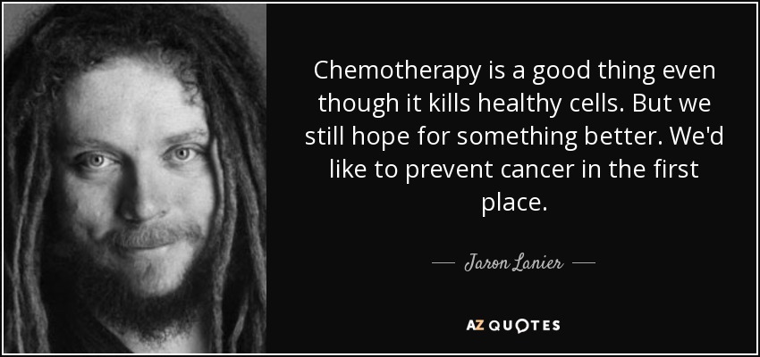 Chemotherapy is a good thing even though it kills healthy cells. But we still hope for something better. We'd like to prevent cancer in the first place. - Jaron Lanier