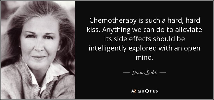 Chemotherapy is such a hard, hard kiss. Anything we can do to alleviate its side effects should be intelligently explored with an open mind. - Diane Ladd