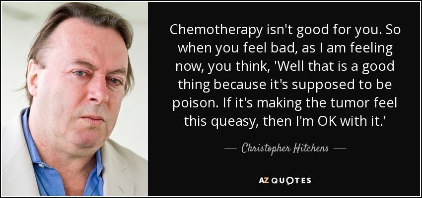 Chemotherapy isn't good for you. So when you feel bad, as I am feeling now, you think, 'Well that is a good thing because it's supposed to be poison. If it's making the tumor feel this queasy, then I'm OK with it.' - Christopher Hitchens