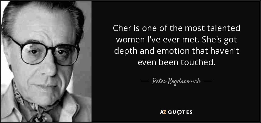 Cher is one of the most talented women I've ever met. She's got depth and emotion that haven't even been touched. - Peter Bogdanovich