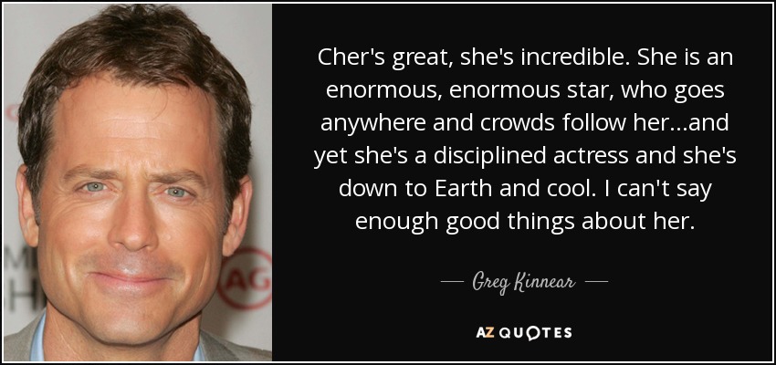 Cher's great, she's incredible. She is an enormous, enormous star, who goes anywhere and crowds follow her...and yet she's a disciplined actress and she's down to Earth and cool. I can't say enough good things about her. - Greg Kinnear