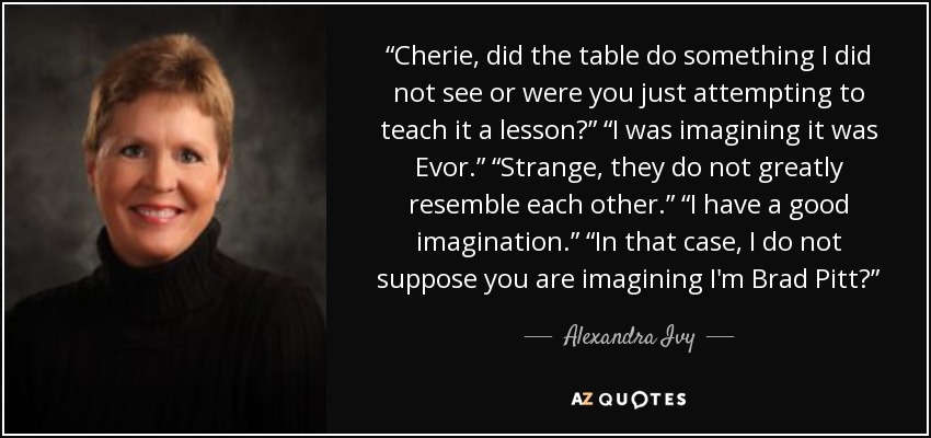 “Cherie, did the table do something I did not see or were you just attempting to teach it a lesson?” “I was imagining it was Evor.” “Strange, they do not greatly resemble each other.” “I have a good imagination.” “In that case, I do not suppose you are imagining I'm Brad Pitt?” - Alexandra Ivy