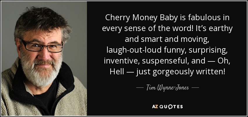 Cherry Money Baby is fabulous in every sense of the word! It’s earthy and smart and moving, laugh-out-loud funny, surprising, inventive, suspenseful, and — Oh, Hell — just gorgeously written! - Tim Wynne-Jones