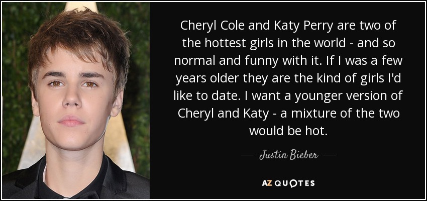 Cheryl Cole and Katy Perry are two of the hottest girls in the world - and so normal and funny with it. If I was a few years older they are the kind of girls I'd like to date. I want a younger version of Cheryl and Katy - a mixture of the two would be hot. - Justin Bieber