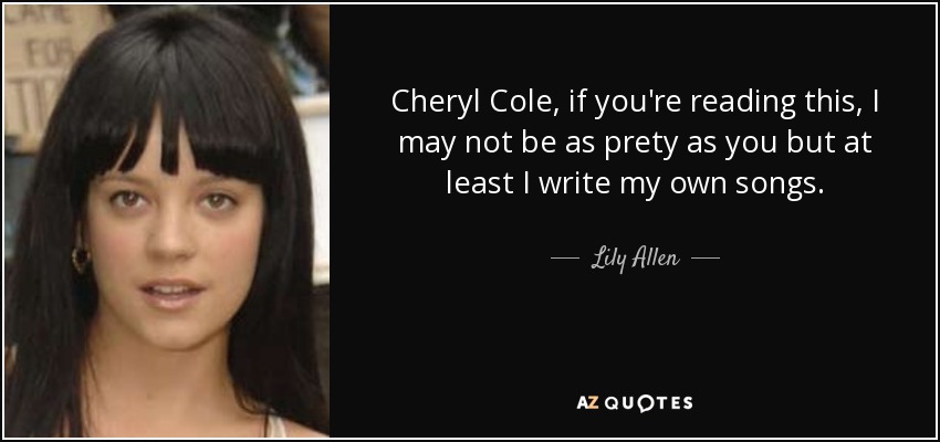Cheryl Cole, if you're reading this, I may not be as prety as you but at least I write my own songs. - Lily Allen