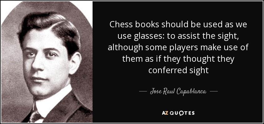 Chess books should be used as we use glasses: to assist the sight, although some players make use of them as if they thought they conferred sight - Jose Raul Capablanca