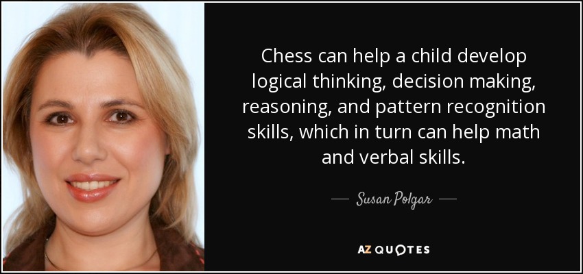 Chess can help a child develop logical thinking, decision making, reasoning, and pattern recognition skills, which in turn can help math and verbal skills. - Susan Polgar