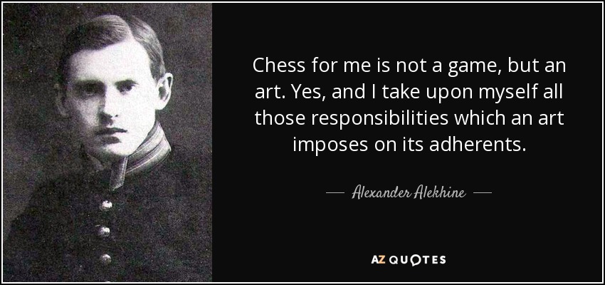 Chess for me is not a game, but an art. Yes, and I take upon myself all those responsibilities which an art imposes on its adherents. - Alexander Alekhine