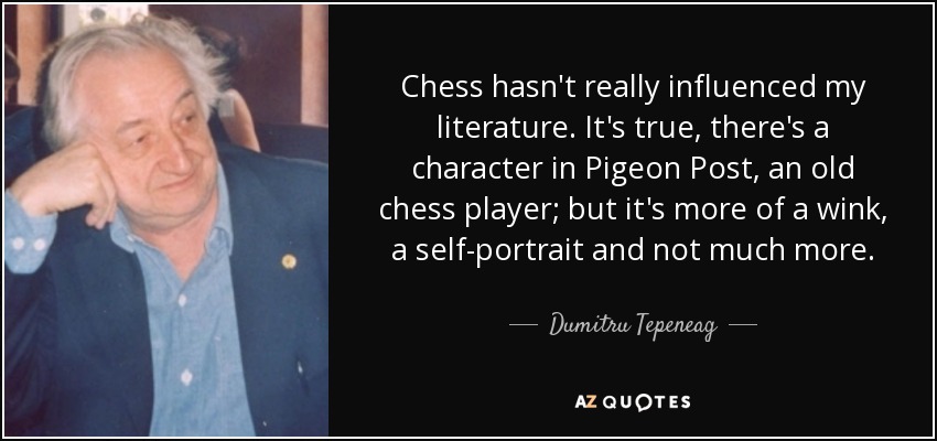 Chess hasn't really influenced my literature. It's true, there's a character in Pigeon Post, an old chess player; but it's more of a wink, a self-portrait and not much more. - Dumitru Tepeneag