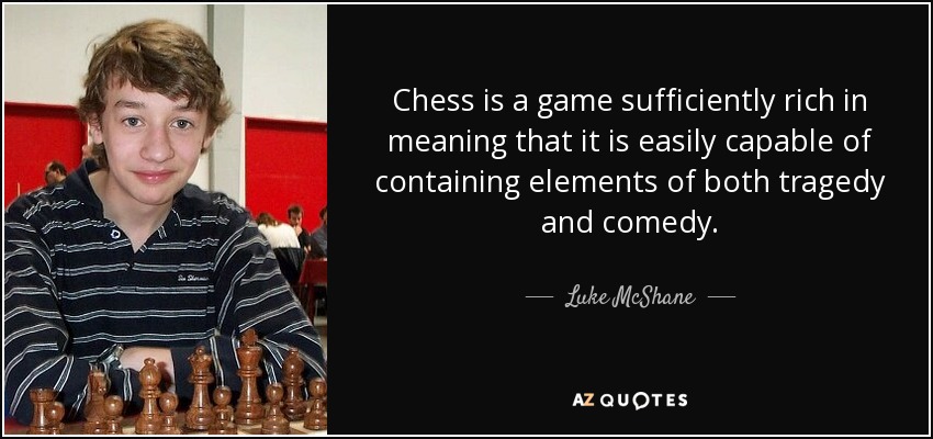 Chess is a game sufficiently rich in meaning that it is easily capable of containing elements of both tragedy and comedy. - Luke McShane