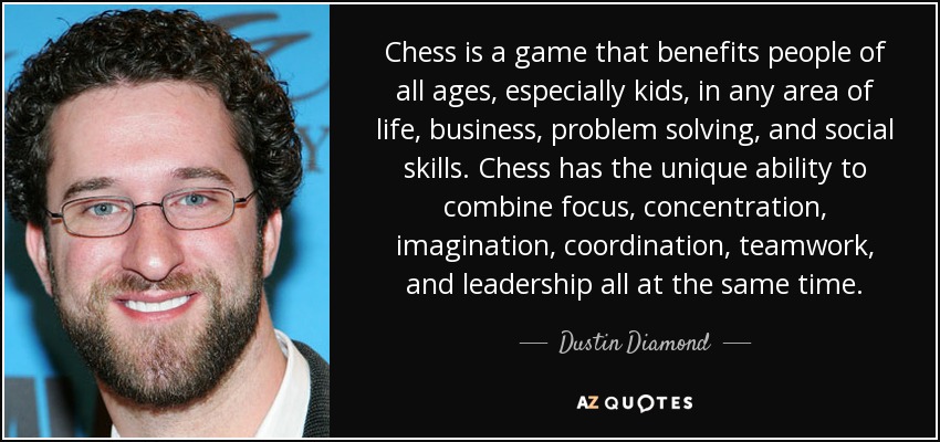 Chess is a game that benefits people of all ages, especially kids, in any area of life, business, problem solving, and social skills. Chess has the unique ability to combine focus, concentration, imagination, coordination, teamwork, and leadership all at the same time. - Dustin Diamond
