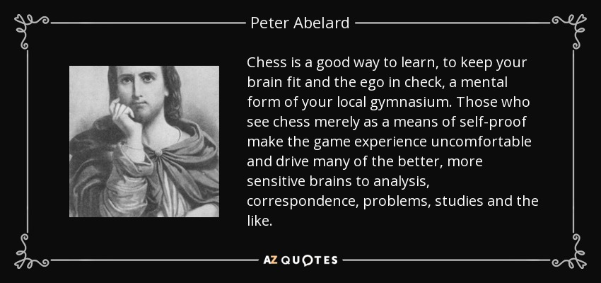 Chess is a good way to learn, to keep your brain fit and the ego in check, a mental form of your local gymnasium. Those who see chess merely as a means of self-proof make the game experience uncomfortable and drive many of the better, more sensitive brains to analysis, correspondence, problems, studies and the like. - Peter Abelard