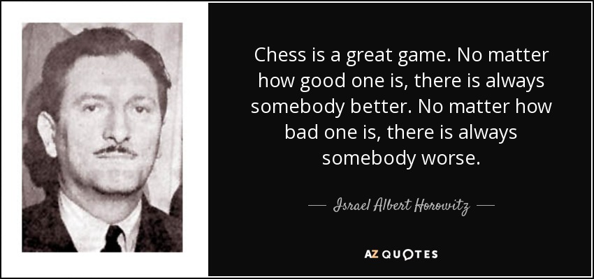 Chess is a great game. No matter how good one is, there is always somebody better. No matter how bad one is, there is always somebody worse. - Israel Albert Horowitz