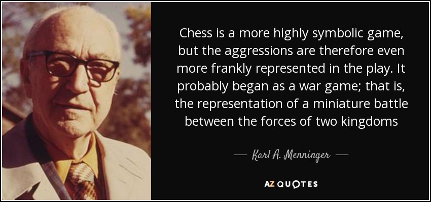 Chess is a more highly symbolic game, but the aggressions are therefore even more frankly represented in the play. It probably began as a war game; that is, the representation of a miniature battle between the forces of two kingdoms - Karl A. Menninger