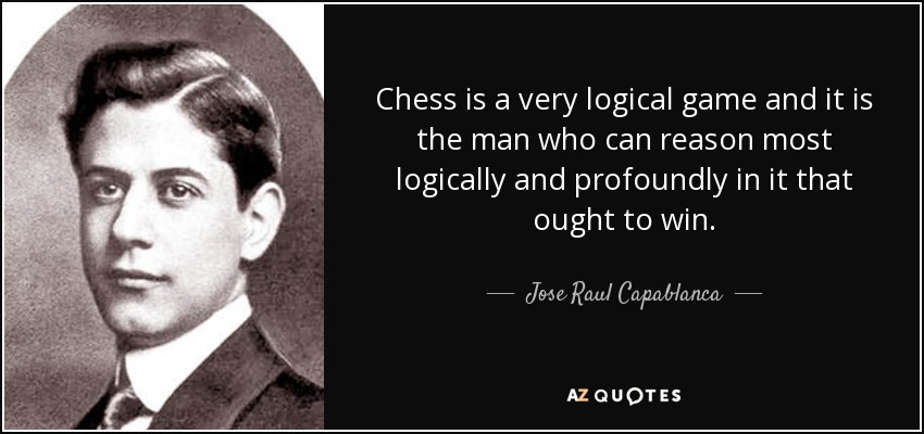 Chess is a very logical game and it is the man who can reason most logically and profoundly in it that ought to win. - Jose Raul Capablanca