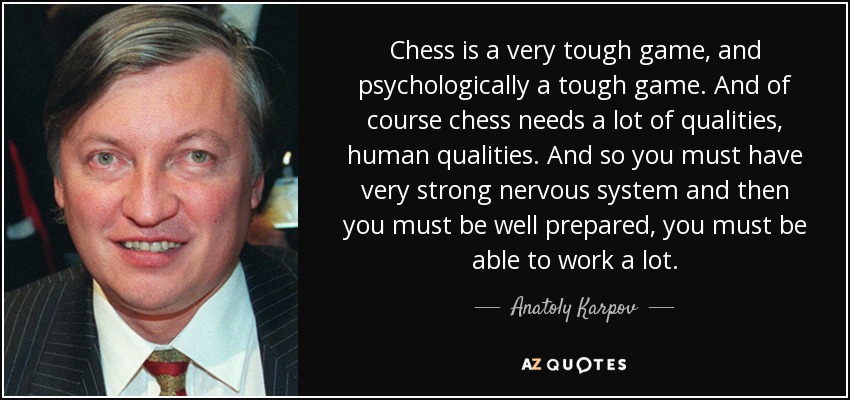 Chess is a very tough game, and psychologically a tough game. And of course chess needs a lot of qualities, human qualities. And so you must have very strong nervous system and then you must be well prepared, you must be able to work a lot. - Anatoly Karpov