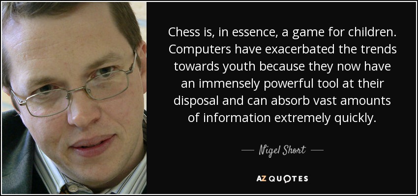 Chess is, in essence, a game for children. Computers have exacerbated the trends towards youth because they now have an immensely powerful tool at their disposal and can absorb vast amounts of information extremely quickly. - Nigel Short