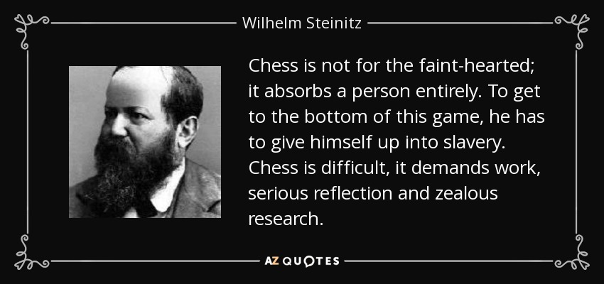 Chess is not for the faint-hearted; it absorbs a person entirely. To get to the bottom of this game, he has to give himself up into slavery. Chess is difficult, it demands work, serious reflection and zealous research. - Wilhelm Steinitz