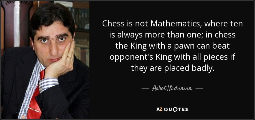 Chess is not Mathematics, where ten is always more than one; in chess the King with a pawn can beat opponent's King with all pieces if they are placed badly. - Ashot Nadanian