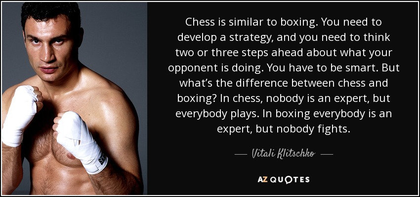 Chess is similar to boxing. You need to develop a strategy, and you need to think two or three steps ahead about what your opponent is doing. You have to be smart. But what’s the difference between chess and boxing? In chess, nobody is an expert, but everybody plays. In boxing everybody is an expert, but nobody fights. - Vitali Klitschko