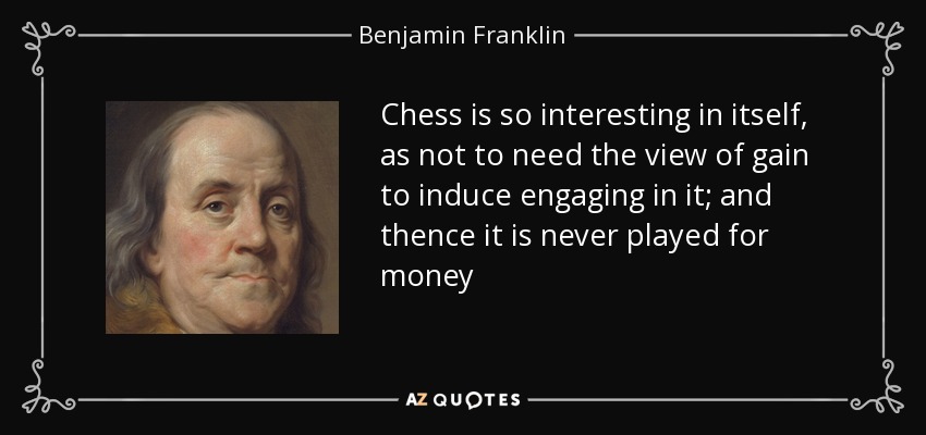 Chess is so interesting in itself, as not to need the view of gain to induce engaging in it; and thence it is never played for money - Benjamin Franklin