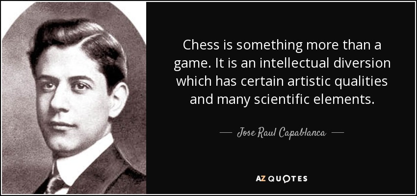 Chess is something more than a game. It is an intellectual diversion which has certain artistic qualities and many scientific elements. - Jose Raul Capablanca