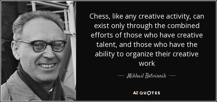 Chess, like any creative activity, can exist only through the combined efforts of those who have creative talent, and those who have the ability to organize their creative work - Mikhail Botvinnik