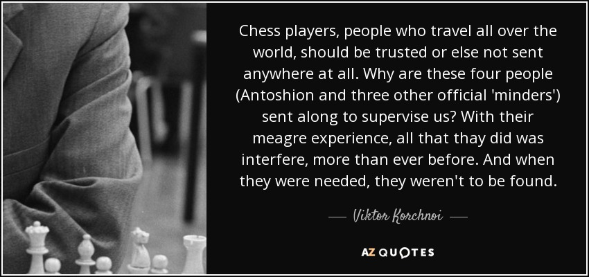 Chess players, people who travel all over the world, should be trusted or else not sent anywhere at all. Why are these four people (Antoshion and three other official 'minders') sent along to supervise us? With their meagre experience, all that thay did was interfere, more than ever before. And when they were needed, they weren't to be found. - Viktor Korchnoi