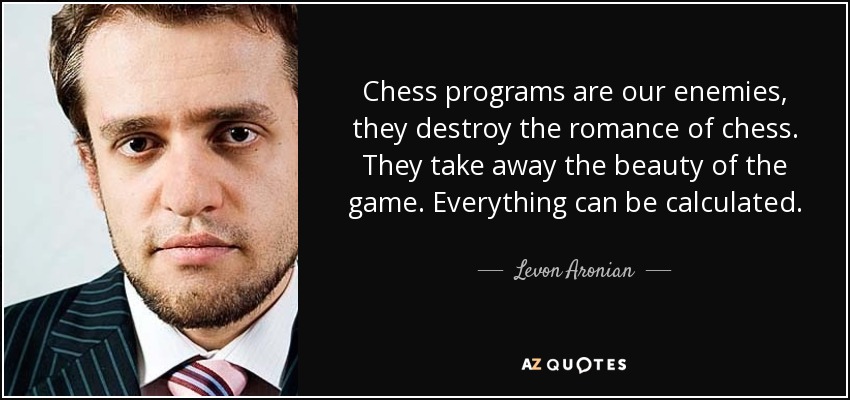 Chess programs are our enemies, they destroy the romance of chess. They take away the beauty of the game. Everything can be calculated. - Levon Aronian
