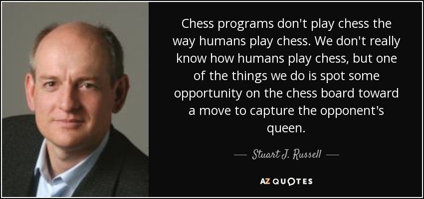 Chess programs don't play chess the way humans play chess. We don't really know how humans play chess, but one of the things we do is spot some opportunity on the chess board toward a move to capture the opponent's queen. - Stuart J. Russell