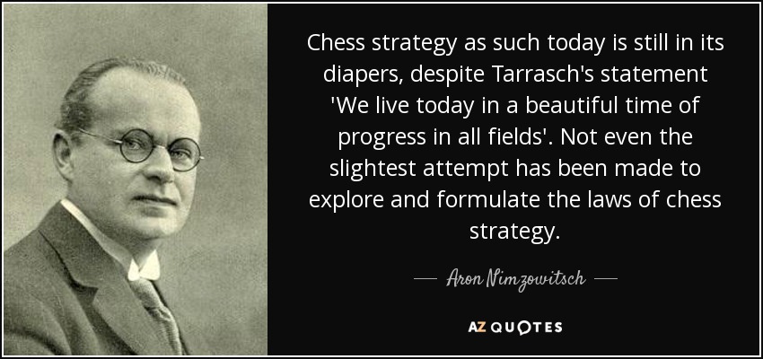 Chess strategy as such today is still in its diapers, despite Tarrasch's statement 'We live today in a beautiful time of progress in all fields'. Not even the slightest attempt has been made to explore and formulate the laws of chess strategy. - Aron Nimzowitsch