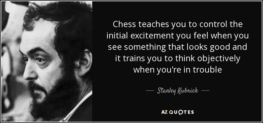 Chess teaches you to control the initial excitement you feel when you see something that looks good and it trains you to think objectively when you're in trouble - Stanley Kubrick