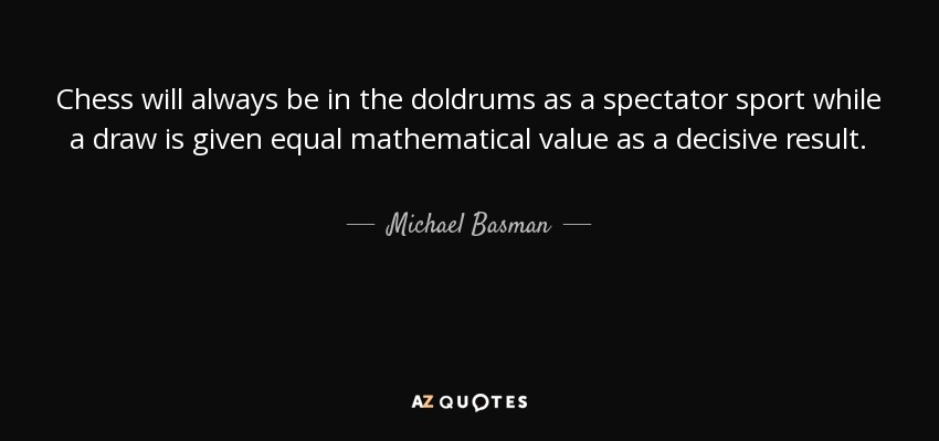 Chess will always be in the doldrums as a spectator sport while a draw is given equal mathematical value as a decisive result. - Michael Basman