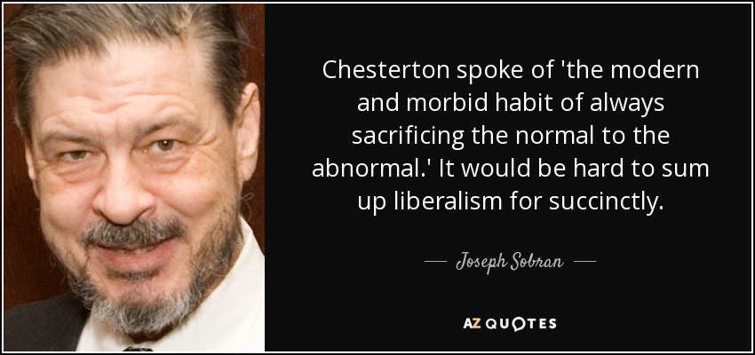 Chesterton spoke of 'the modern and morbid habit of always sacrificing the normal to the abnormal.' It would be hard to sum up liberalism for succinctly. - Joseph Sobran