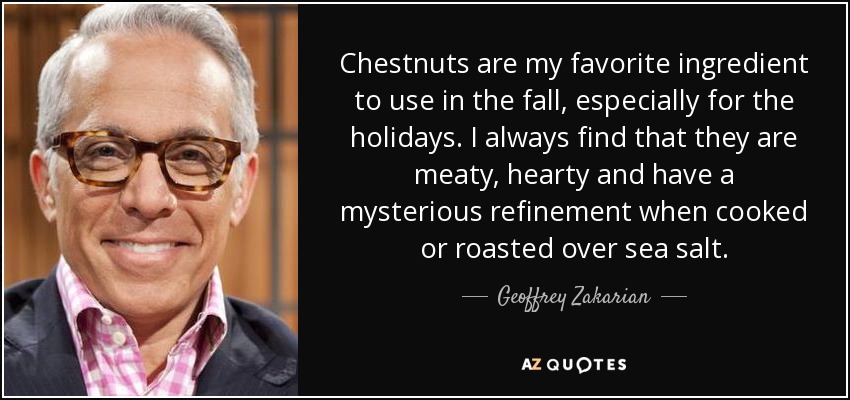 Chestnuts are my favorite ingredient to use in the fall, especially for the holidays. I always find that they are meaty, hearty and have a mysterious refinement when cooked or roasted over sea salt. - Geoffrey Zakarian