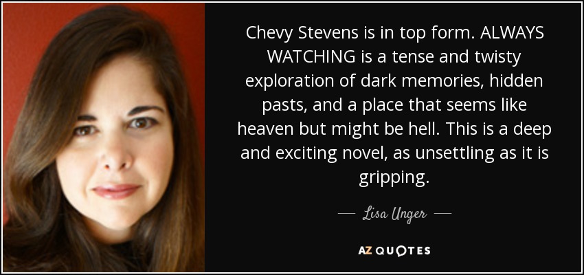 Chevy Stevens is in top form. ALWAYS WATCHING is a tense and twisty exploration of dark memories, hidden pasts, and a place that seems like heaven but might be hell. This is a deep and exciting novel, as unsettling as it is gripping. - Lisa Unger