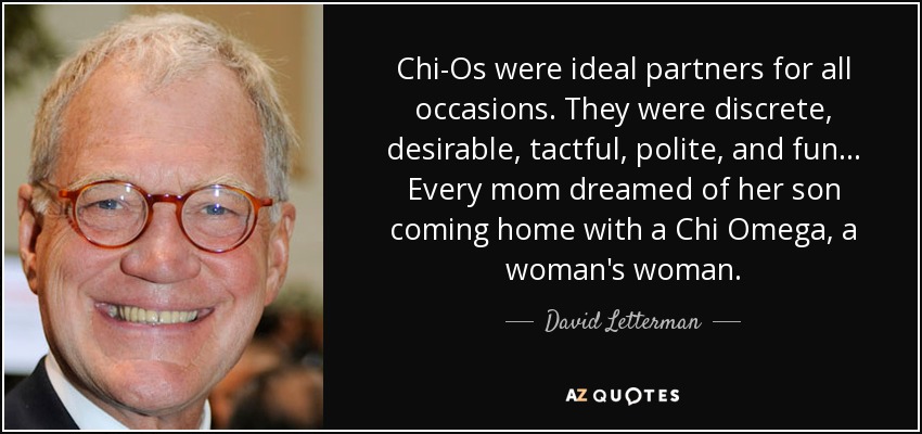 Chi-Os were ideal partners for all occasions. They were discrete, desirable, tactful, polite, and fun... Every mom dreamed of her son coming home with a Chi Omega, a woman's woman. - David Letterman