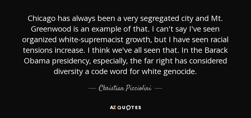 Chicago has always been a very segregated city and Mt. Greenwood is an example of that. I can't say I've seen organized white-supremacist growth, but I have seen racial tensions increase. I think we've all seen that. In the Barack Obama presidency, especially, the far right has considered diversity a code word for white genocide. - Christian Picciolini