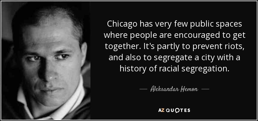 Chicago has very few public spaces where people are encouraged to get together. It's partly to prevent riots, and also to segregate a city with a history of racial segregation. - Aleksandar Hemon
