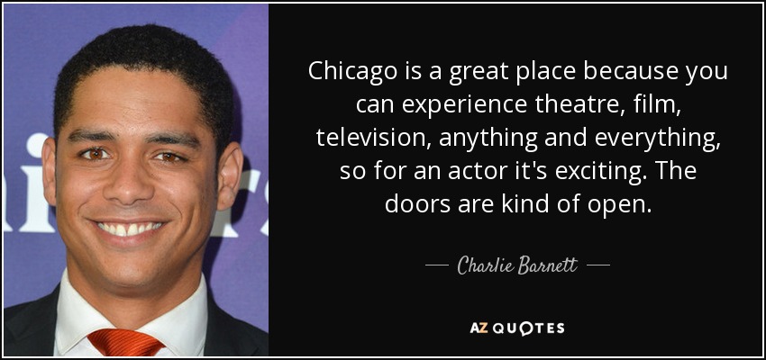 Chicago is a great place because you can experience theatre, film, television, anything and everything, so for an actor it's exciting. The doors are kind of open. - Charlie Barnett